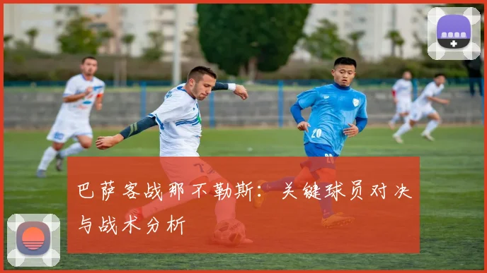 巴萨客战那不勒斯：关键球员对决与战术分析