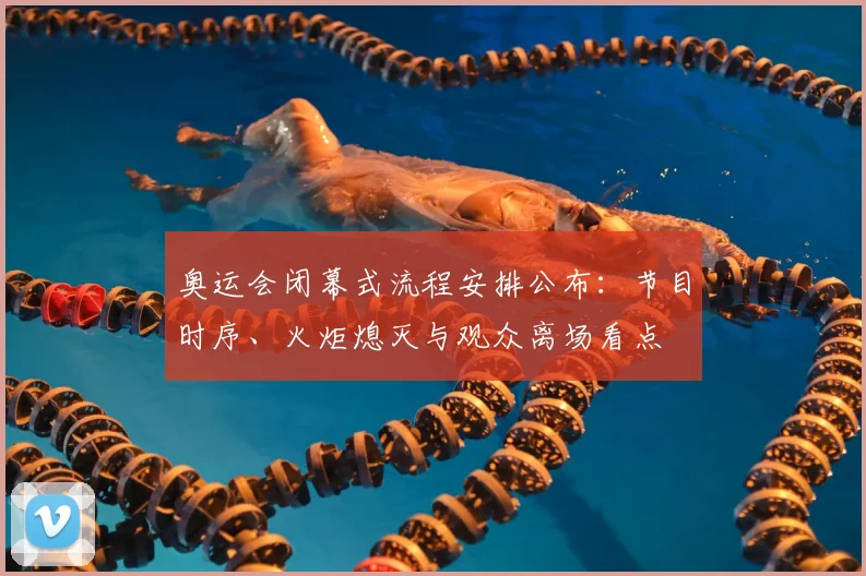 奥运会闭幕式流程安排公布:节目时序、火炬熄灭与观众离场看点