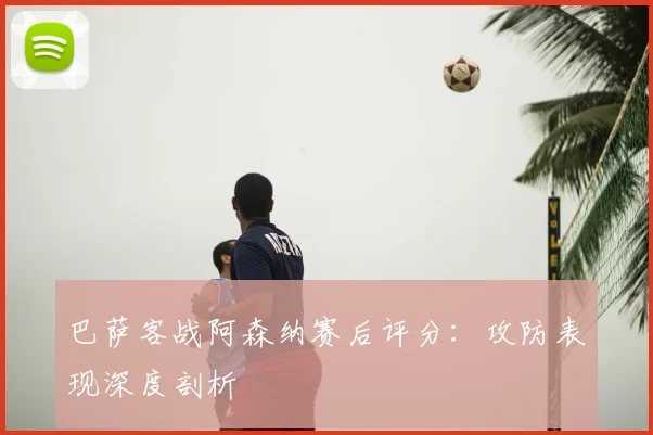 巴萨客战阿森纳赛后评分：攻防表现深度剖析
