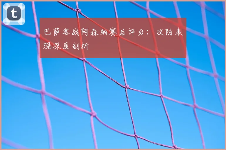 巴萨客战阿森纳赛后评分：攻防表现深度剖析